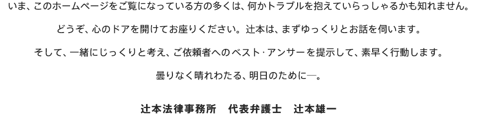 いま、このホームページをご覧になっている方の多くは、何かトラブルを抱えていらっしゃるかも知れません。どうぞ、心のドアを開けてお座りください。辻本は、まずゆっくりとお話を伺います。そして、一緒にじっくりと考え、ご依頼者へのベスト・アンサーを提示して、素早く行動します。曇りなく晴れわたる、明日のために―。辻本法律事務所　代表弁護士　辻本雄一