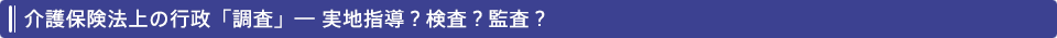 介護保険法上の行政「調査」― 実地指導？検査？監査？