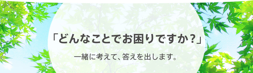 「どんなことでお困りですが？」一緒に考えて、答えを出します。